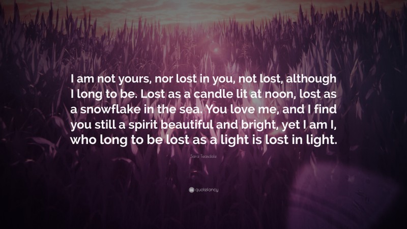 Sara Teasdale Quote: “I am not yours, nor lost in you, not lost, although I long to be. Lost as a candle lit at noon, lost as a snowflake in the sea. You love me, and I find you still a spirit beautiful and bright, yet I am I, who long to be lost as a light is lost in light.”