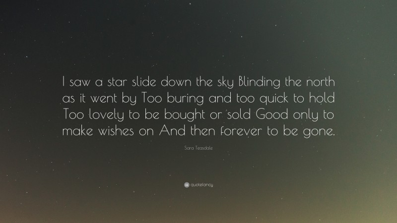 Sara Teasdale Quote: “I saw a star slide down the sky Blinding the north as it went by Too buring and too quick to hold Too lovely to be bought or sold Good only to make wishes on And then forever to be gone.”
