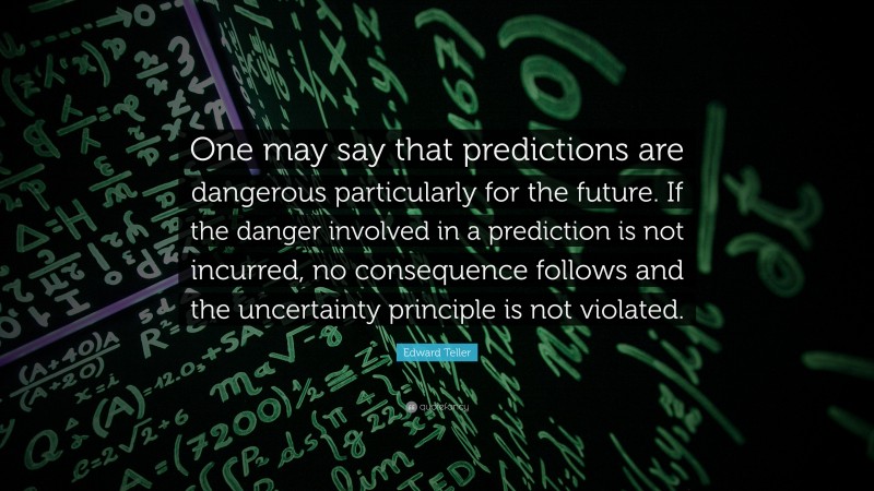 Edward Teller Quote: “One may say that predictions are dangerous particularly for the future. If the danger involved in a prediction is not incurred, no consequence follows and the uncertainty principle is not violated.”