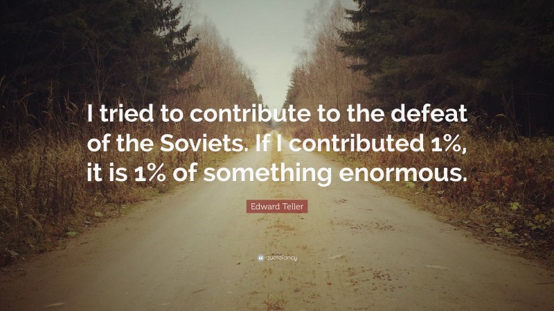 Edward Teller Quote: “I tried to contribute to the defeat of the Soviets. If I contributed 1%, it is 1% of something enormous.”