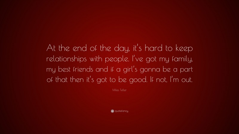 Miles Teller Quote: “At the end of the day, it’s hard to keep relationships with people. I’ve got my family, my best friends and if a girl’s gonna be a part of that then it’s got to be good. If not, I’m out.”