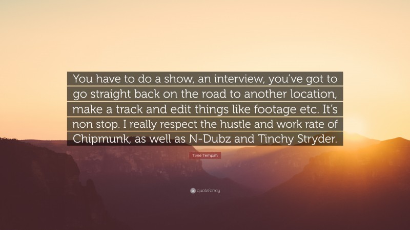 Tinie Tempah Quote: “You have to do a show, an interview, you’ve got to go straight back on the road to another location, make a track and edit things like footage etc. It’s non stop. I really respect the hustle and work rate of Chipmunk, as well as N-Dubz and Tinchy Stryder.”