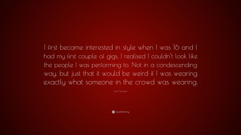 Tinie Tempah Quote: “I first became interested in style when I was 16 and I had my first couple of gigs. I realised I couldn’t look like the people I was performing to. Not in a condescending way, but just that it would be weird if I was wearing exactly what someone in the crowd was wearing.”