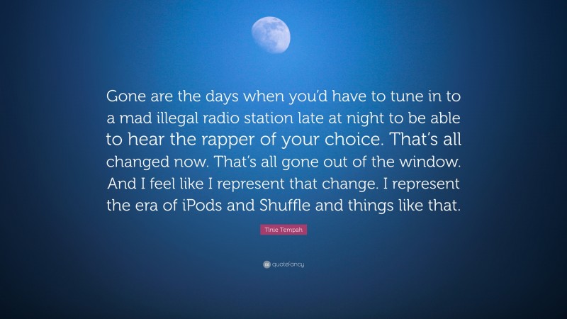 Tinie Tempah Quote: “Gone are the days when you’d have to tune in to a mad illegal radio station late at night to be able to hear the rapper of your choice. That’s all changed now. That’s all gone out of the window. And I feel like I represent that change. I represent the era of iPods and Shuffle and things like that.”