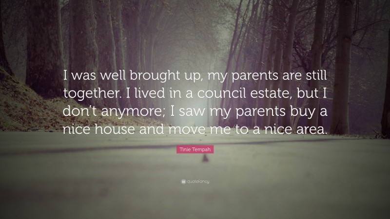 Tinie Tempah Quote: “I was well brought up, my parents are still together. I lived in a council estate, but I don’t anymore; I saw my parents buy a nice house and move me to a nice area.”