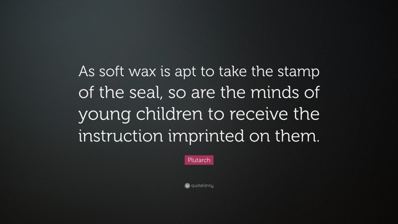 Plutarch Quote: “As soft wax is apt to take the stamp of the seal, so are the minds of young children to receive the instruction imprinted on them.”