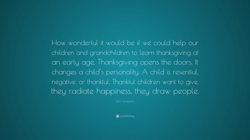 John Templeton Quote: “How wonderful it would be if we could help our children and grandchildren to learn thanksgiving at an early age. Thanksgiving opens the doors. It changes a child’s personality. A child is resentful, negative, or thankful. Thankful children want to give, they radiate happiness, they draw people.”