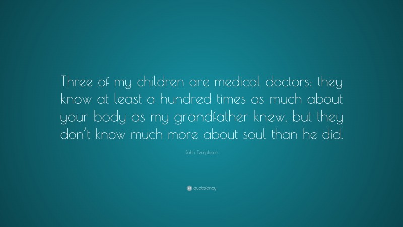 John Templeton Quote: “Three of my children are medical doctors; they know at least a hundred times as much about your body as my grandfather knew, but they don’t know much more about soul than he did.”