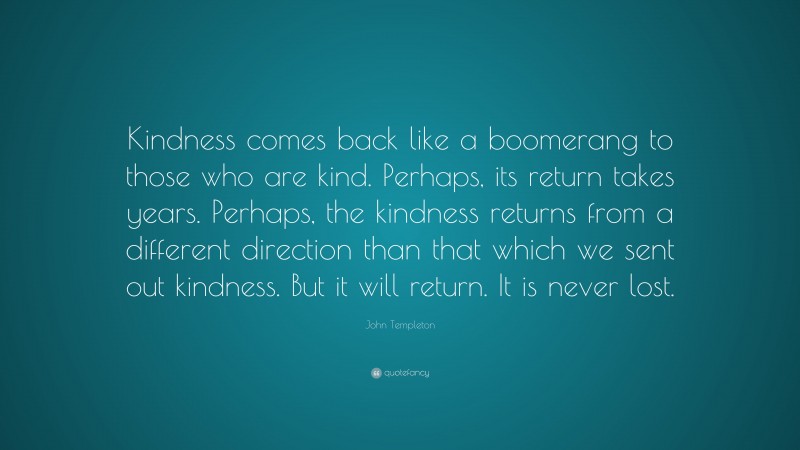 John Templeton Quote: “Kindness comes back like a boomerang to those who are kind. Perhaps, its return takes years. Perhaps, the kindness returns from a different direction than that which we sent out kindness. But it will return. It is never lost.”