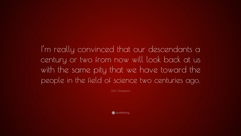 John Templeton Quote: “I’m really convinced that our descendants a century or two from now will look back at us with the same pity that we have toward the people in the field of science two centuries ago.”