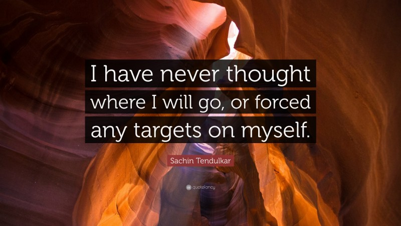 Sachin Tendulkar Quote: “I have never thought where I will go, or forced any targets on myself.”
