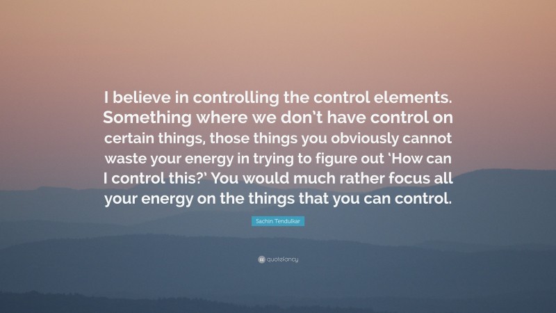 Sachin Tendulkar Quote: “I believe in controlling the control elements. Something where we don’t have control on certain things, those things you obviously cannot waste your energy in trying to figure out ‘How can I control this?’ You would much rather focus all your energy on the things that you can control.”