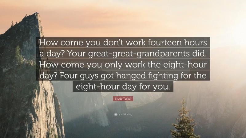 Studs Terkel Quote: “How come you don’t work fourteen hours a day? Your great-great-grandparents did. How come you only work the eight-hour day? Four guys got hanged fighting for the eight-hour day for you.”
