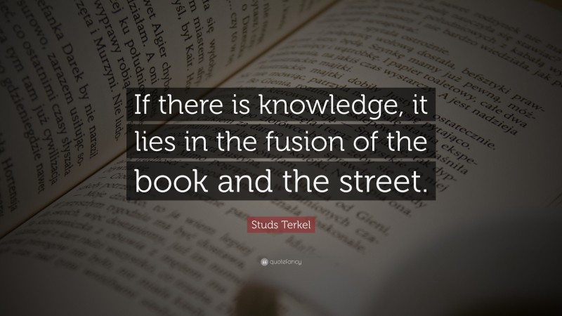 Studs Terkel Quote: “If there is knowledge, it lies in the fusion of the book and the street.”