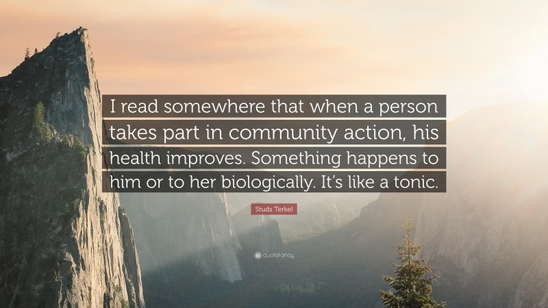 Studs Terkel Quote: “I read somewhere that when a person takes part in community action, his health improves. Something happens to him or to her biologically. It’s like a tonic.”