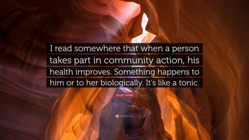 Studs Terkel Quote: “I read somewhere that when a person takes part in community action, his health improves. Something happens to him or to her biologically. It’s like a tonic.”