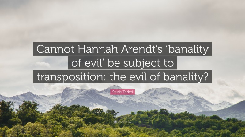 Studs Terkel Quote: “Cannot Hannah Arendt’s ‘banality of evil’ be subject to transposition: the evil of banality?”