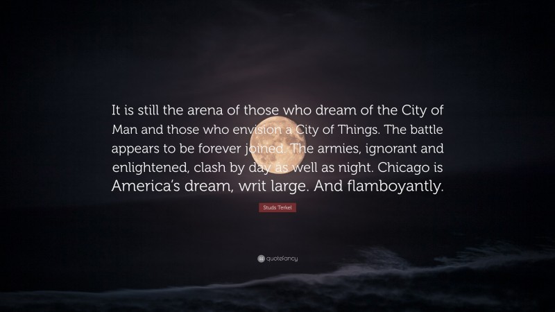 Studs Terkel Quote: “It is still the arena of those who dream of the City of Man and those who envision a City of Things. The battle appears to be forever joined. The armies, ignorant and enlightened, clash by day as well as night. Chicago is America’s dream, writ large. And flamboyantly.”