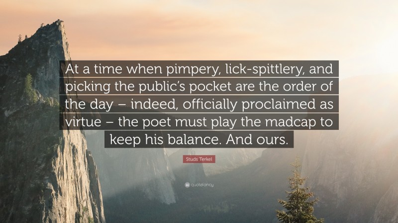 Studs Terkel Quote: “At a time when pimpery, lick-spittlery, and picking the public’s pocket are the order of the day – indeed, officially proclaimed as virtue – the poet must play the madcap to keep his balance. And ours.”