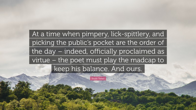 Studs Terkel Quote: “At a time when pimpery, lick-spittlery, and picking the public’s pocket are the order of the day – indeed, officially proclaimed as virtue – the poet must play the madcap to keep his balance. And ours.”