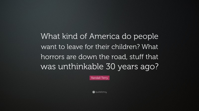 Randall Terry Quote: “What kind of America do people want to leave for their children? What horrors are down the road, stuff that was unthinkable 30 years ago?”