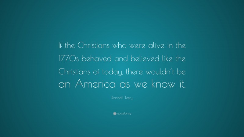 Randall Terry Quote: “If the Christians who were alive in the 1770s behaved and believed like the Christians of today, there wouldn’t be an America as we know it.”