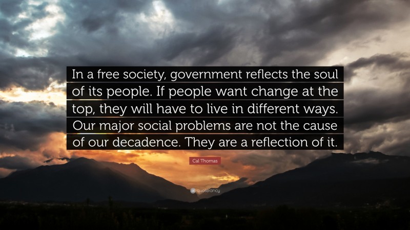 Cal Thomas Quote: “In a free society, government reflects the soul of its people. If people want change at the top, they will have to live in different ways. Our major social problems are not the cause of our decadence. They are a reflection of it.”