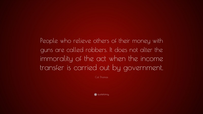 Cal Thomas Quote: “People who relieve others of their money with guns are called robbers. It does not alter the immorality of the act when the income transfer is carried out by government.”