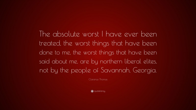 Clarence Thomas Quote: “The absolute worst I have ever been treated, the worst things that have been done to me, the worst things that have been said about me, are by northern liberal elites, not by the people of Savannah, Georgia.”