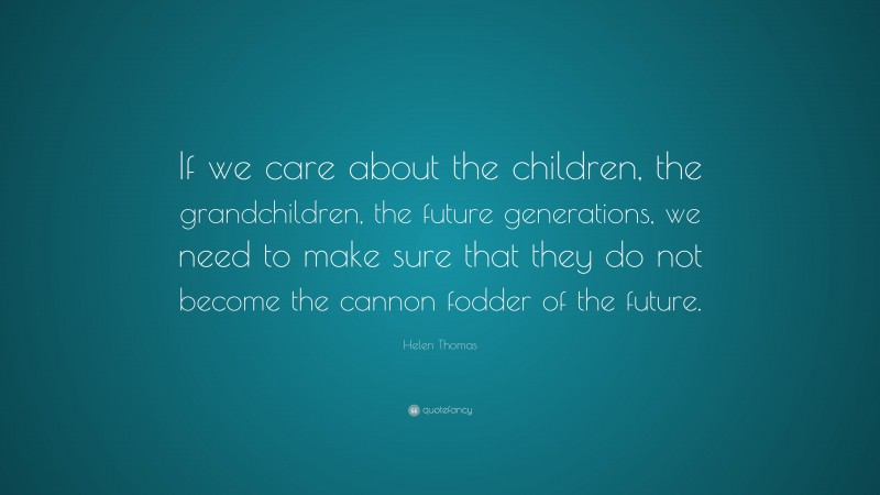 Helen Thomas Quote: “If we care about the children, the grandchildren, the future generations, we need to make sure that they do not become the cannon fodder of the future.”
