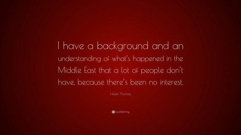 Helen Thomas Quote: “I have a background and an understanding of what’s happened in the Middle East that a lot of people don’t have, because there’s been no interest.”