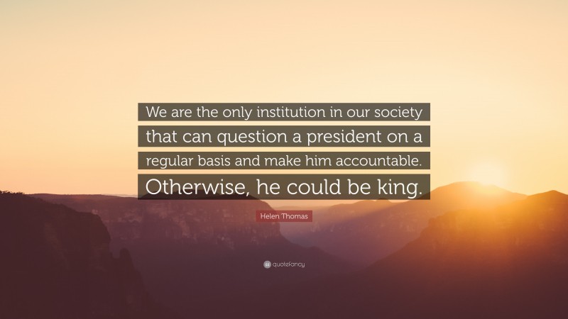 Helen Thomas Quote: “We are the only institution in our society that can question a president on a regular basis and make him accountable. Otherwise, he could be king.”