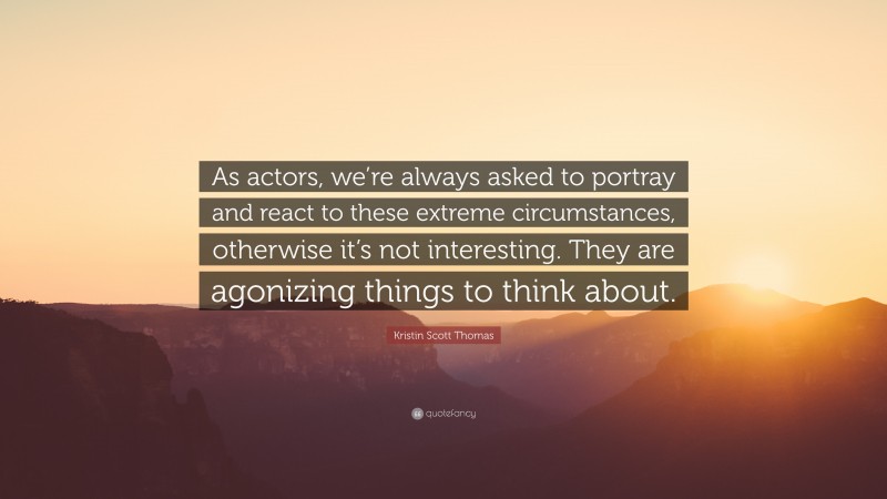 Kristin Scott Thomas Quote: “As actors, we’re always asked to portray and react to these extreme circumstances, otherwise it’s not interesting. They are agonizing things to think about.”