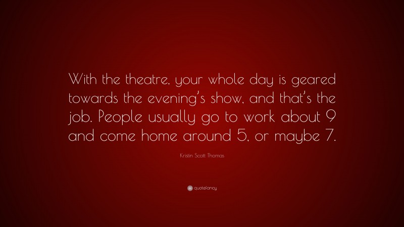 Kristin Scott Thomas Quote: “With the theatre, your whole day is geared towards the evening’s show, and that’s the job. People usually go to work about 9 and come home around 5, or maybe 7.”