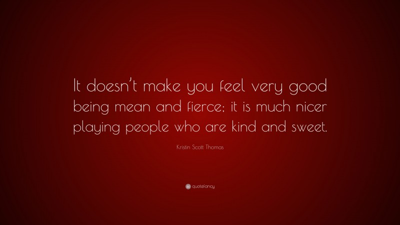 Kristin Scott Thomas Quote: “It doesn’t make you feel very good being mean and fierce; it is much nicer playing people who are kind and sweet.”
