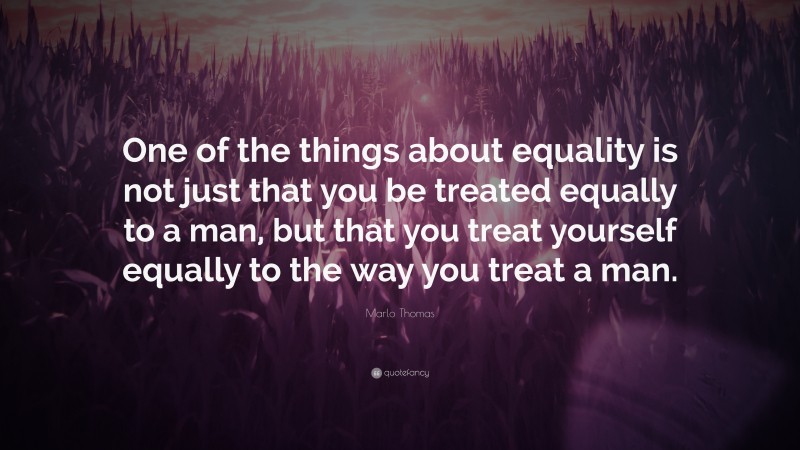 Marlo Thomas Quote: “One of the things about equality is not just that you be treated equally to a man, but that you treat yourself equally to the way you treat a man.”