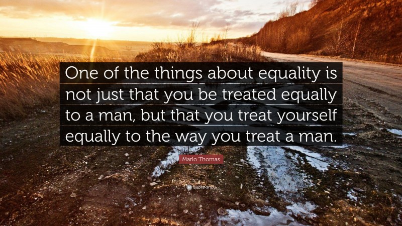 Marlo Thomas Quote: “One of the things about equality is not just that you be treated equally to a man, but that you treat yourself equally to the way you treat a man.”