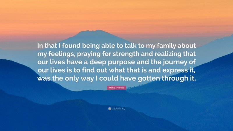 Marlo Thomas Quote: “In that I found being able to talk to my family about my feelings, praying for strength and realizing that our lives have a deep purpose and the journey of our lives is to find out what that is and express it, was the only way I could have gotten through it.”