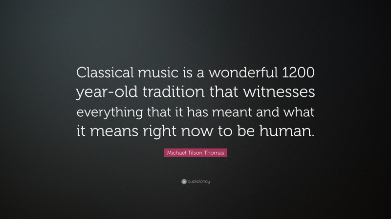 Michael Tilson Thomas Quote: “Classical music is a wonderful 1200 year-old tradition that witnesses everything that it has meant and what it means right now to be human.”