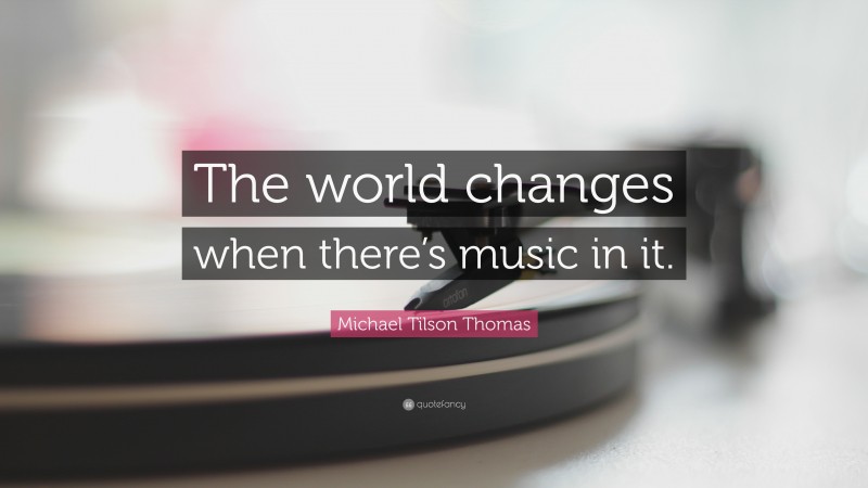 Michael Tilson Thomas Quote: “The world changes when there’s music in it.”