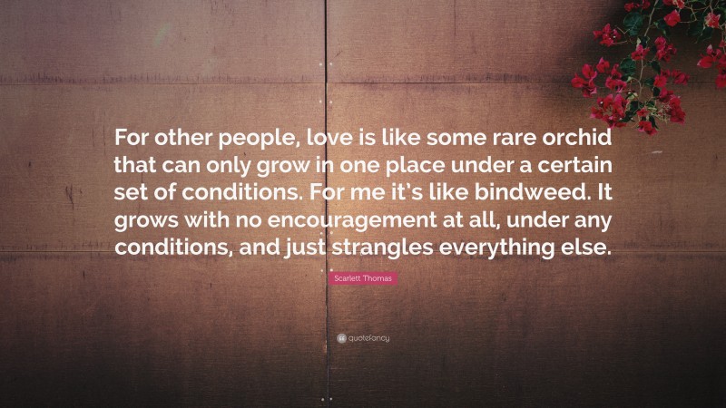 Scarlett Thomas Quote: “For other people, love is like some rare orchid that can only grow in one place under a certain set of conditions. For me it’s like bindweed. It grows with no encouragement at all, under any conditions, and just strangles everything else.”