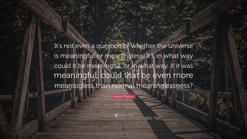 Scarlett Thomas Quote: “It’s not even a question of whether the universe is meaningful or meaningless. It’s in what way could it be meaningful, or in what way, if it was meaningful, could that be even more meaningless than normal meaninglessness?”