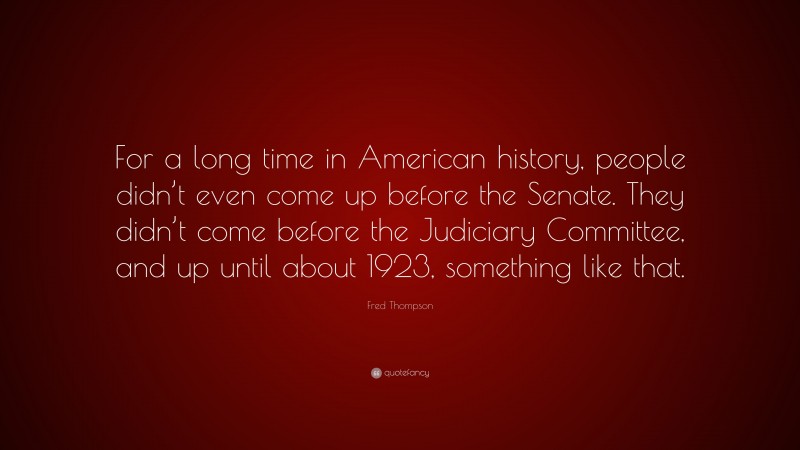 Fred Thompson Quote: “For a long time in American history, people didn’t even come up before the Senate. They didn’t come before the Judiciary Committee, and up until about 1923, something like that.”