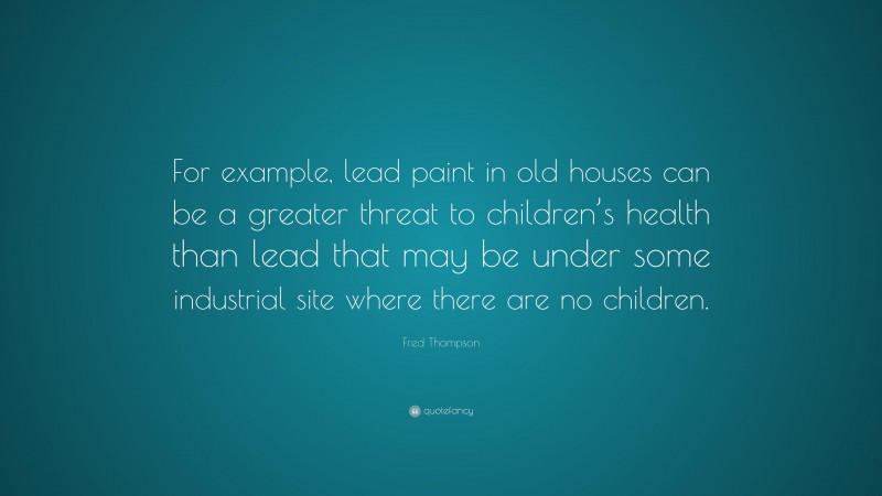 Fred Thompson Quote: “For example, lead paint in old houses can be a greater threat to children’s health than lead that may be under some industrial site where there are no children.”