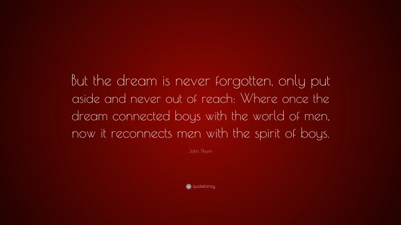 John Thorn Quote: “But the dream is never forgotten, only put aside and never out of reach: Where once the dream connected boys with the world of men, now it reconnects men with the spirit of boys.”