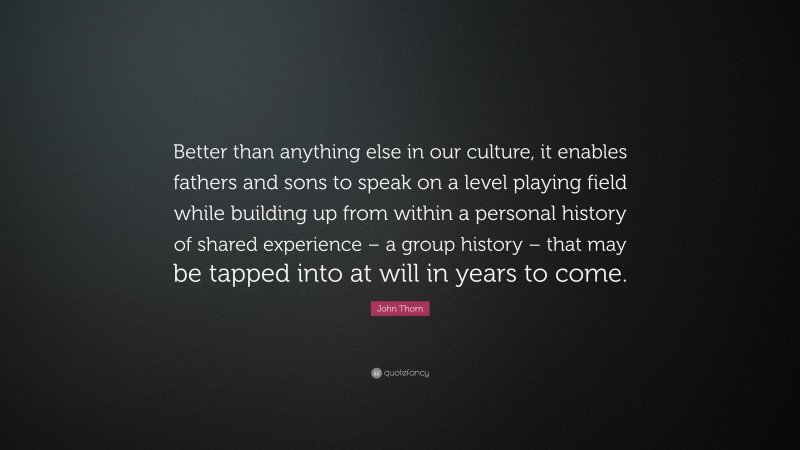 John Thorn Quote: “Better than anything else in our culture, it enables fathers and sons to speak on a level playing field while building up from within a personal history of shared experience – a group history – that may be tapped into at will in years to come.”
