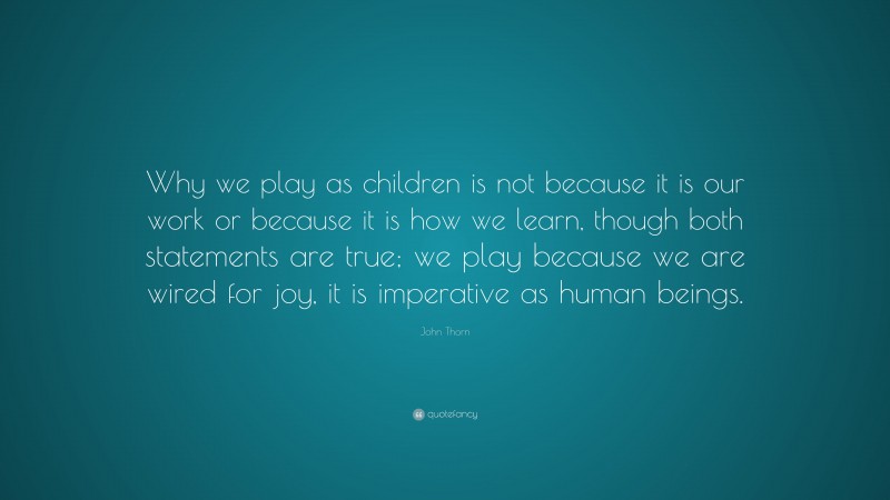 John Thorn Quote: “Why we play as children is not because it is our work or because it is how we learn, though both statements are true; we play because we are wired for joy, it is imperative as human beings.”