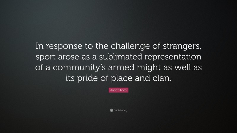 John Thorn Quote: “In response to the challenge of strangers, sport arose as a sublimated representation of a community’s armed might as well as its pride of place and clan.”