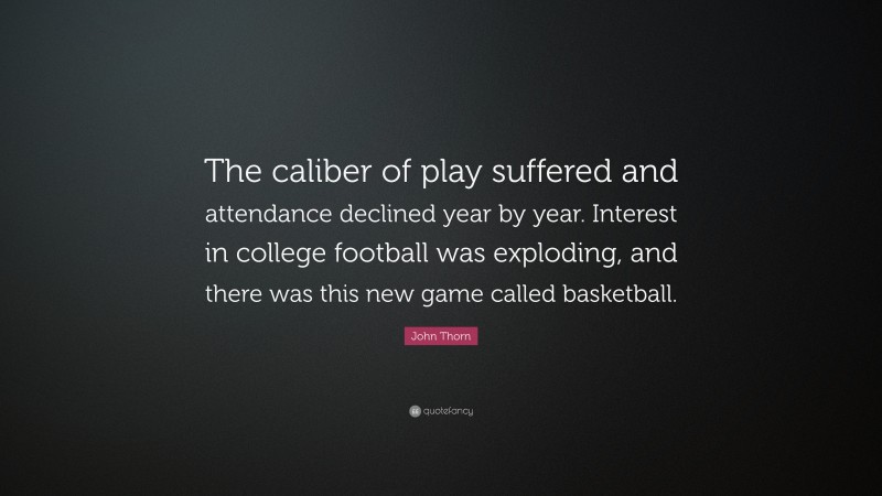 John Thorn Quote: “The caliber of play suffered and attendance declined year by year. Interest in college football was exploding, and there was this new game called basketball.”