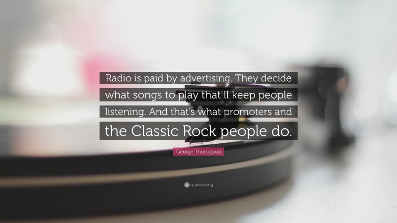 George Thorogood Quote: “Radio is paid by advertising. They decide what songs to play that’ll keep people listening. And that’s what promoters and the Classic Rock people do.”